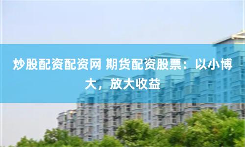 炒股配资配资网 期货配资股票：以小博大，放大收益
